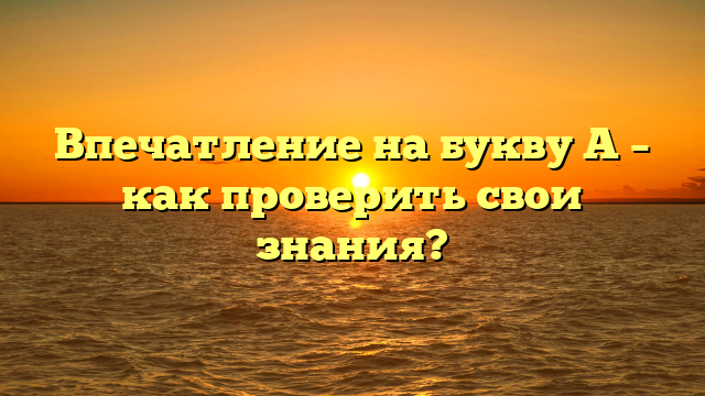 Впечатление на букву А – как проверить свои знания?