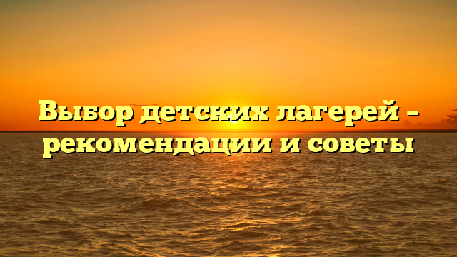 Выбор детских лагерей – рекомендации и советы