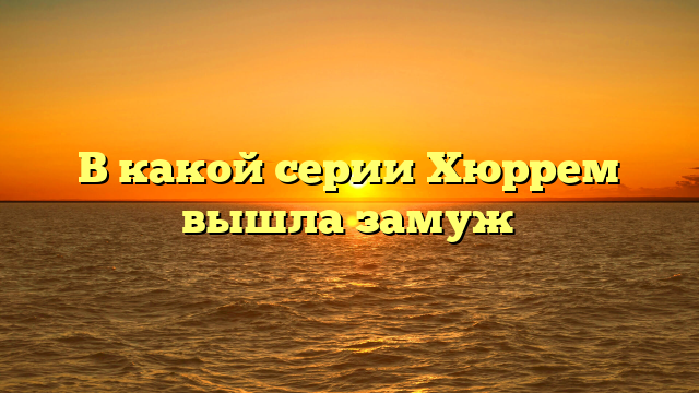 В какой серии Хюррем вышла замуж