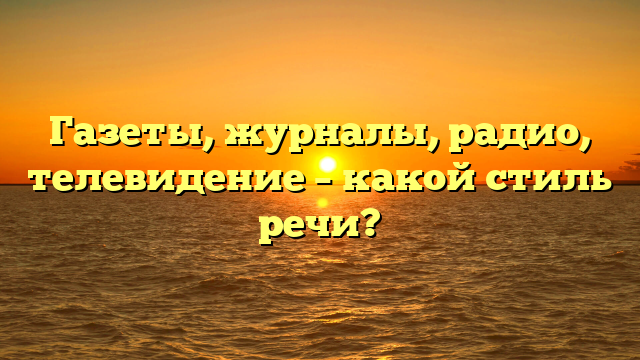 Газеты, журналы, радио, телевидение – какой стиль речи?