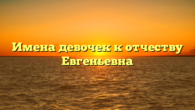 Имена девочек к отчеству Евгеньевна