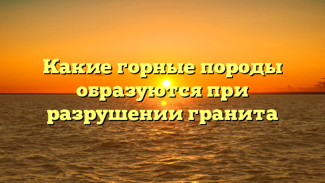 Какие горные породы образуются при разрушении гранита