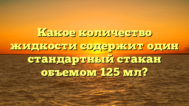 Какое количество жидкости содержит один стандартный стакан объемом 125 мл?