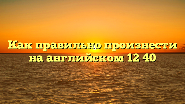 Как правильно произнести на английском 12 40