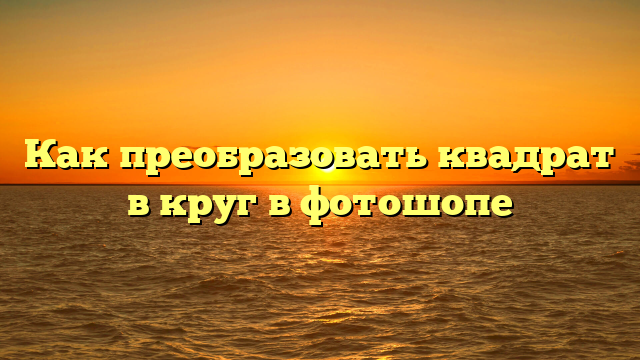 Как преобразовать квадрат в круг в фотошопе