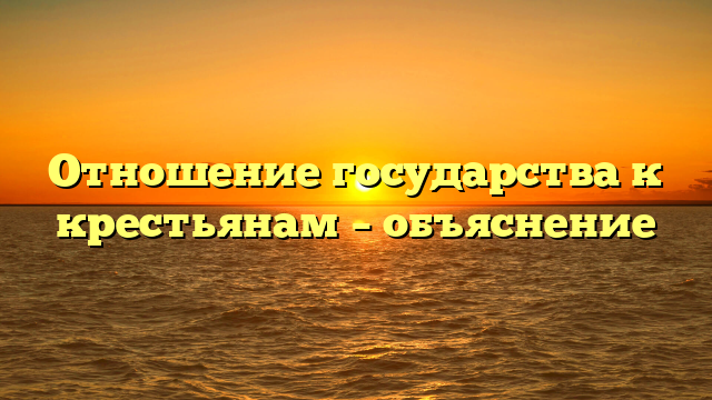 Отношение государства к крестьянам – объяснение