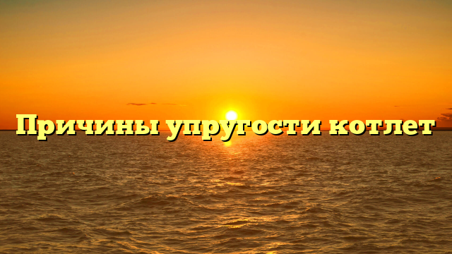 Причины упругости котлет