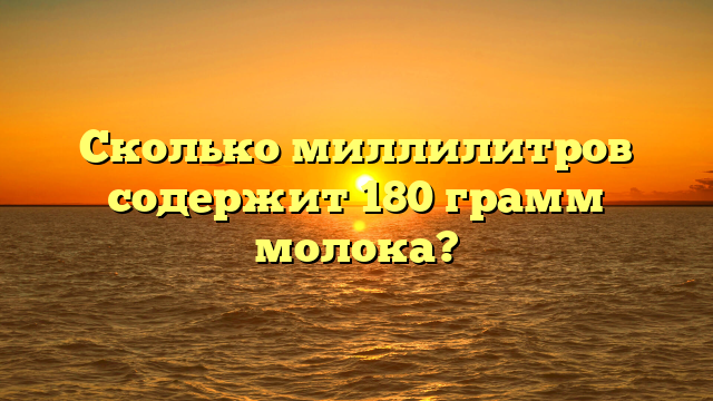 Сколько миллилитров содержит 180 грамм молока?