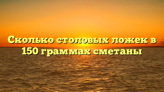 Сколько столовых ложек в 150 граммах сметаны