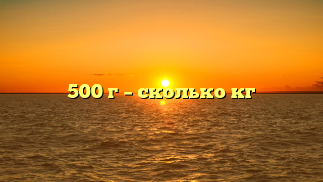 500 г – сколько кг
