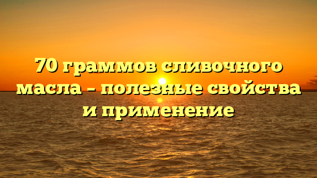 70 граммов сливочного масла – полезные свойства и применение