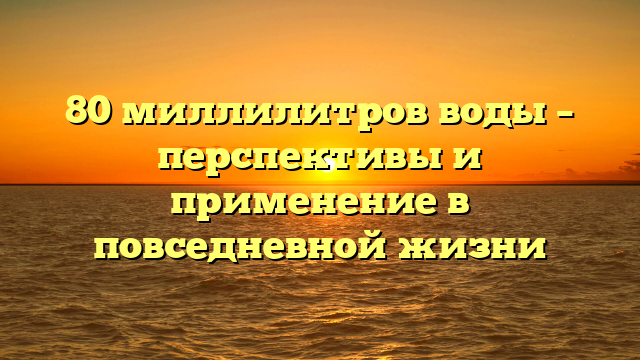 80 миллилитров воды – перспективы и применение в повседневной жизни