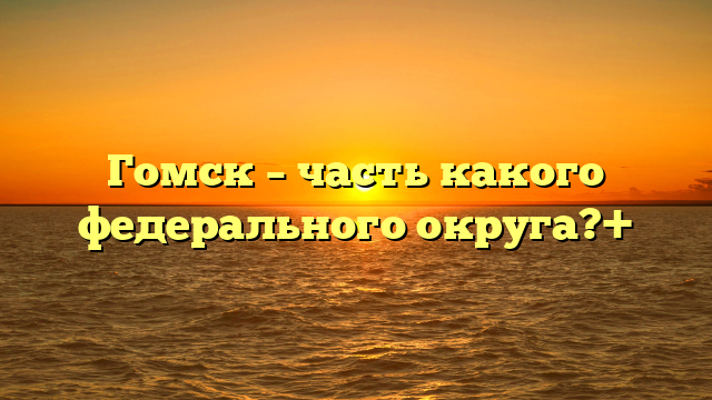Гомск – часть какого федерального округа?+