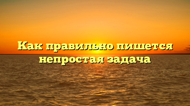 Как правильно пишется непростая задача