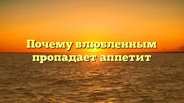 Почему влюбленным пропадает аппетит
