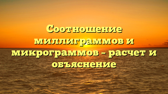 Соотношение миллиграммов и микрограммов – расчет и объяснение