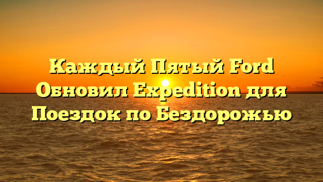 Каждый Пятый Ford Обновил Expedition для Поездок по Бездорожью