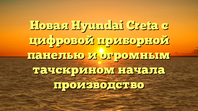 Новая Hyundai Creta с цифровой приборной панелью и огромным тачскрином начала производство