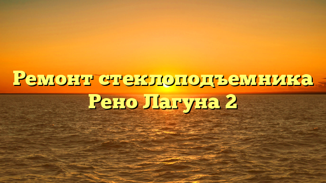 Ремонт стеклоподъемника Рено Лагуна 2