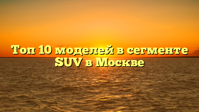 Топ 10 моделей в сегменте SUV в Москве