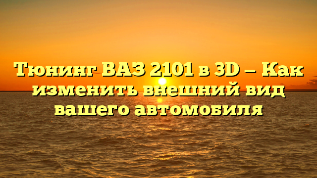 Тюнинг ВАЗ 2101 в 3D — Как изменить внешний вид вашего автомобиля