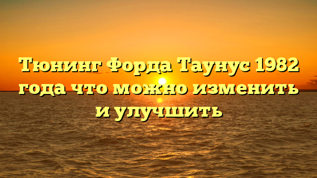 Тюнинг Форда Таунус 1982 года что можно изменить и улучшить
