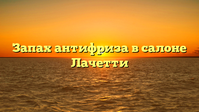 Запах антифриза в салоне Лачетти