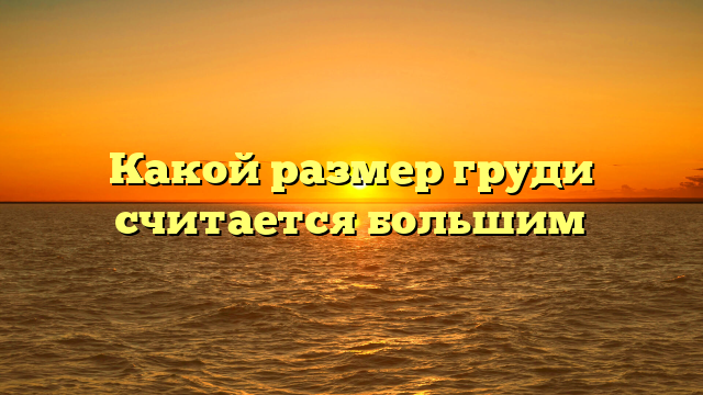 Какой размер груди считается большим