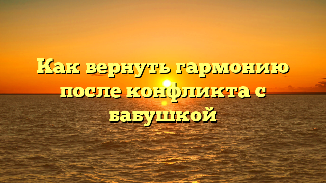 Как вернуть гармонию после конфликта с бабушкой