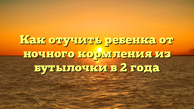 Как отучить ребенка от ночного кормления из бутылочки в 2 года