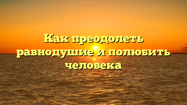 Как преодолеть равнодушие и полюбить человека
