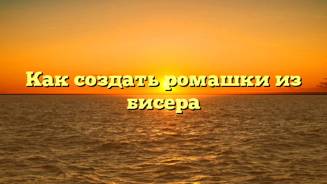 Как создать ромашки из бисера