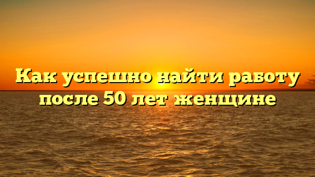 Как успешно найти работу после 50 лет женщине