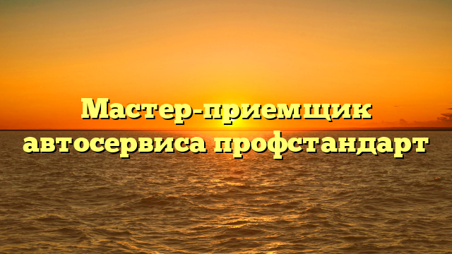 Мастер-приемщик автосервиса профстандарт