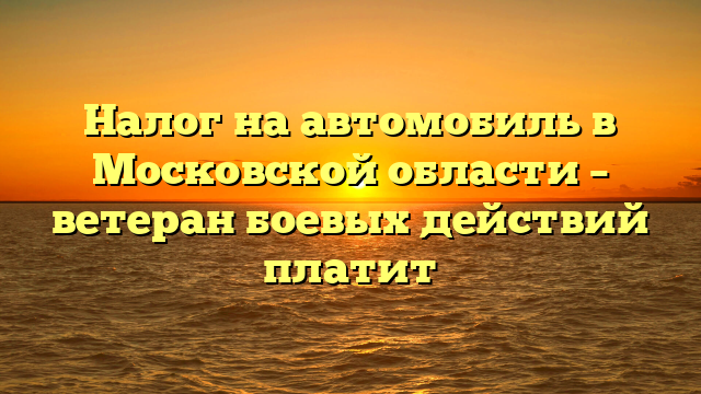Налог на автомобиль в Московской области – ветеран боевых действий платит