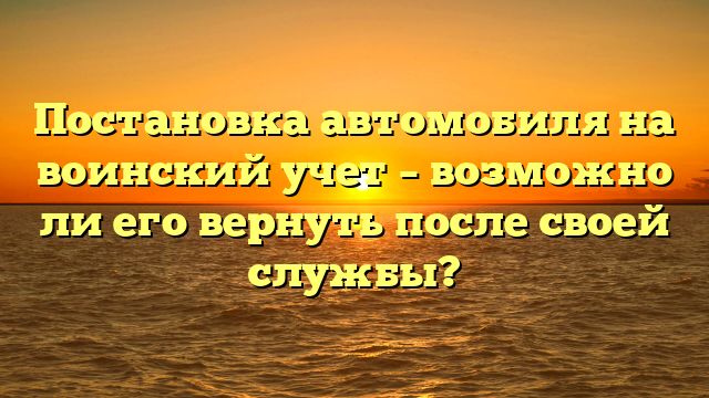 Постановка автомобиля на воинский учет – возможно ли его вернуть после своей службы?